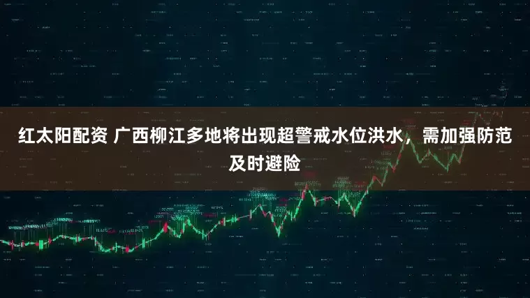 红太阳配资 广西柳江多地将出现超警戒水位洪水，需加强防范及时避险