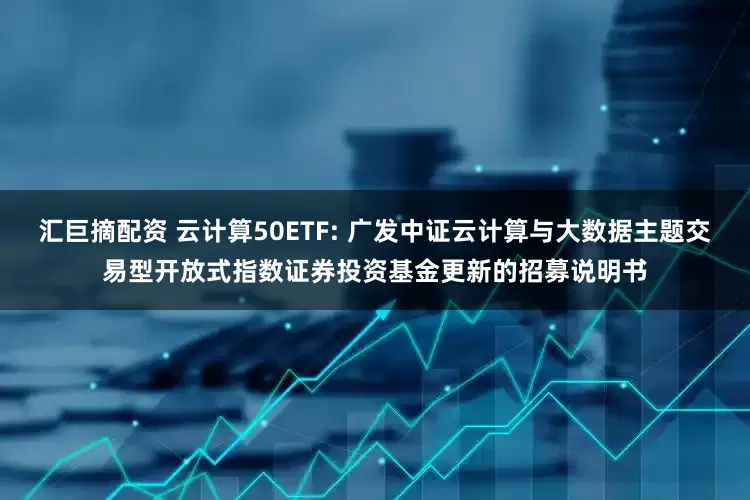 汇巨摘配资 云计算50ETF: 广发中证云计算与大数据主题交易型开放式指数证券投资基金更新的招募说明书