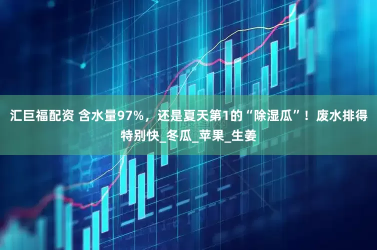 汇巨福配资 含水量97%，还是夏天第1的“除湿瓜”！废水排得特别快_冬瓜_苹果_生姜