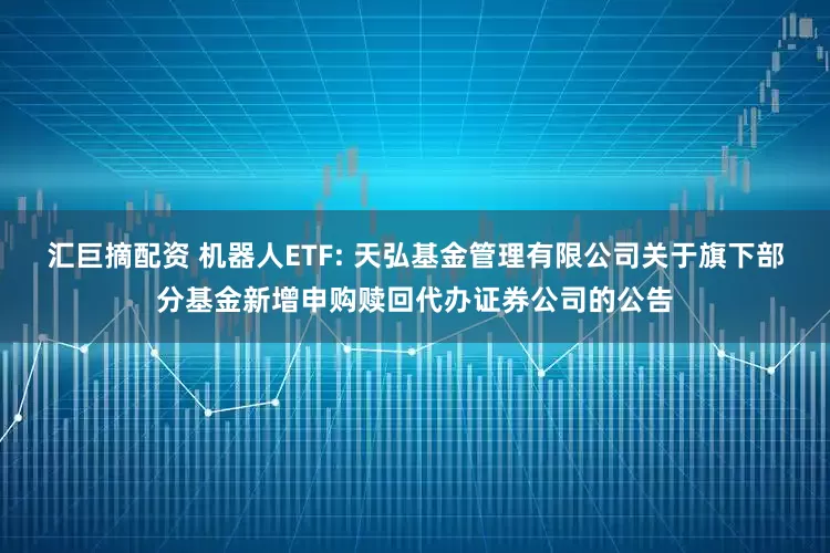汇巨摘配资 机器人ETF: 天弘基金管理有限公司关于旗下部分基金新增申购赎回代办证券公司的公告