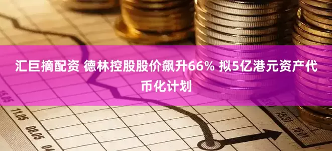 汇巨摘配资 德林控股股价飙升66% 拟5亿港元资产代币化计划