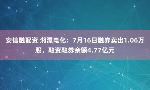 安信融配资 湘潭电化：7月16日融券卖出1.06万股，融资融券余额4.77亿元