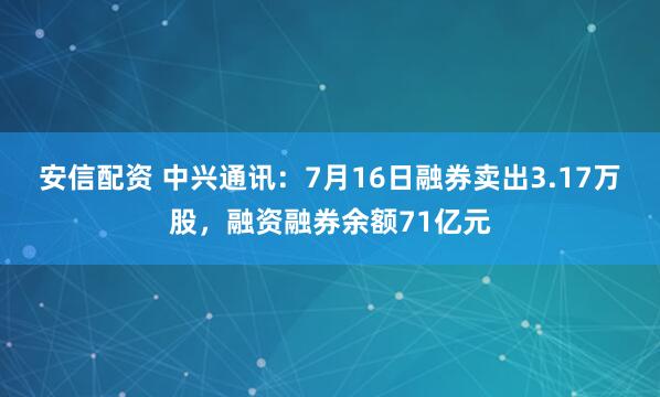 安信配资 中兴通讯：7月16日融券卖出3.17万股，融资融券余额71亿元