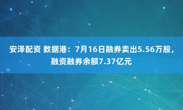 安泽配资 数据港：7月16日融券卖出5.56万股，融资融券余额7.37亿元