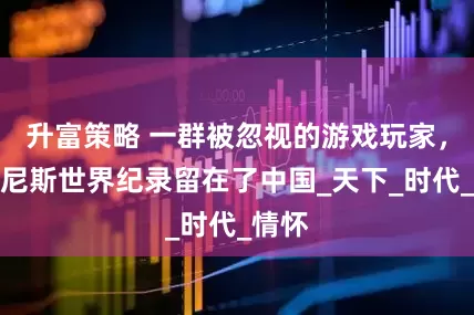 升富策略 一群被忽视的游戏玩家，把吉尼斯世界纪录留在了中国_天下_时代_情怀