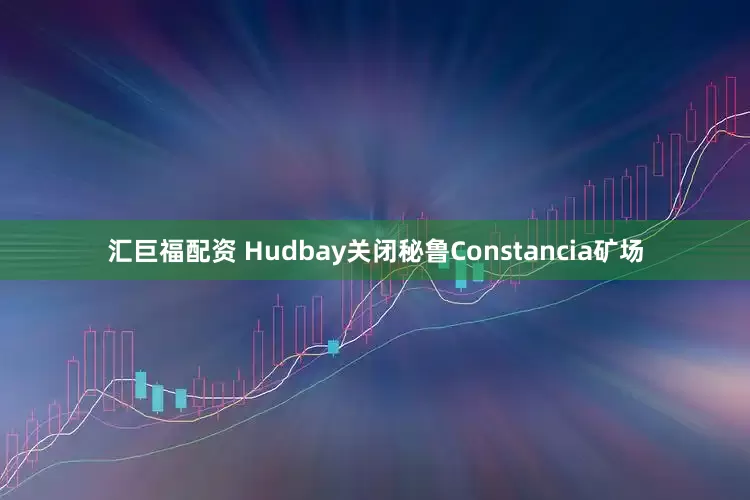 汇巨福配资 Hudbay关闭秘鲁Constancia矿场