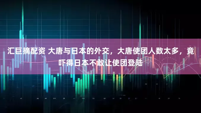 汇巨摘配资 大唐与日本的外交,大唐使团人数太多,竟吓得日本不敢让使团登陆