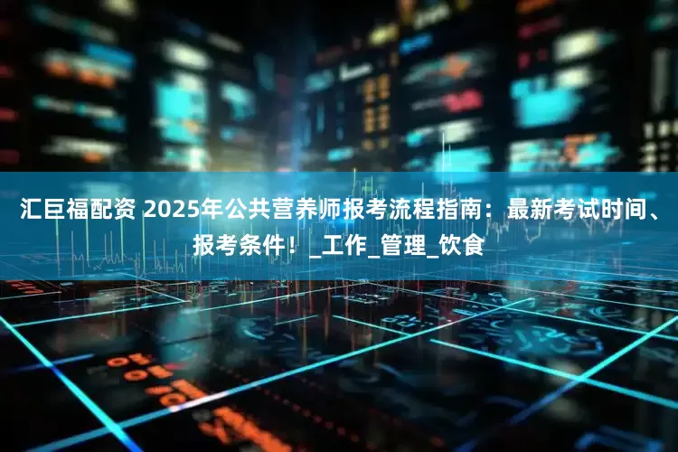 汇巨福配资 2025年公共营养师报考流程指南：最新考试时间、报考条件！_工作_管理_饮食