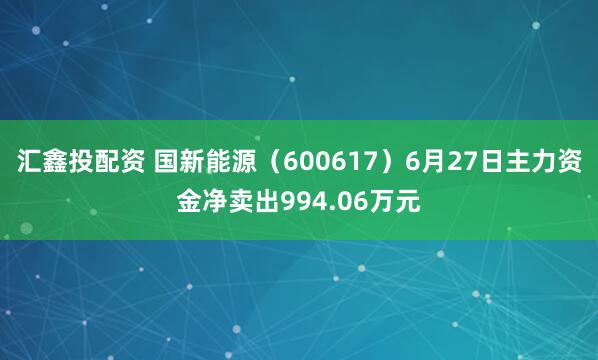 汇鑫投配资 国新能源（600617）6月27日主力资金净卖出994.06万元