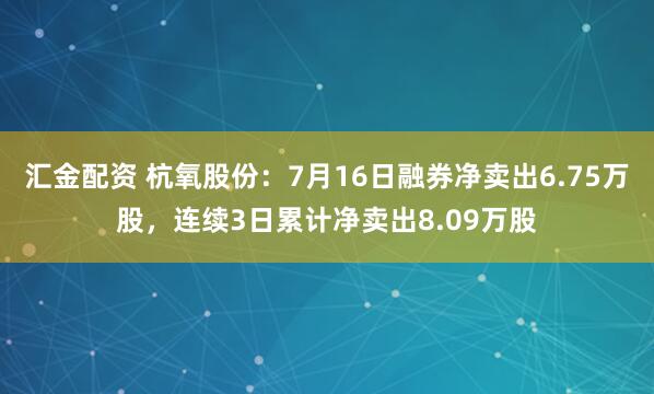 汇金配资 杭氧股份：7月16日融券净卖出6.75万股，连续3日累计净卖出8.09万股