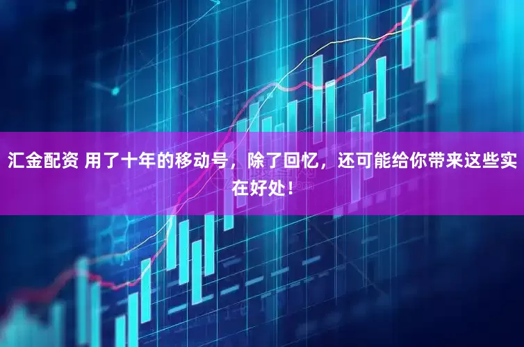 汇金配资 用了十年的移动号,除了回忆,还可能给你带来这些实在好处!
