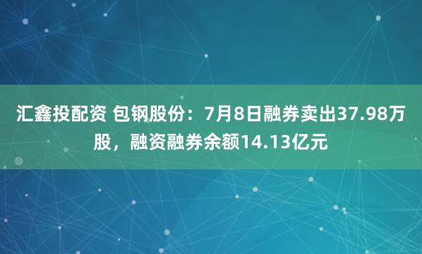 汇鑫投配资 包钢股份：7月8日融券卖出37.98万股，融资融券余额14.13亿元