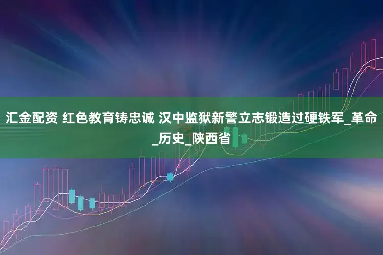 汇金配资 红色教育铸忠诚 汉中监狱新警立志锻造过硬铁军_革命_历史_陕西省