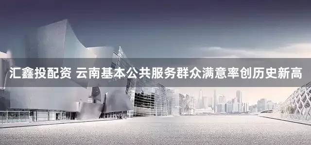 汇鑫投配资 云南基本公共服务群众满意率创历史新高