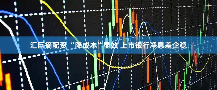 汇巨摘配资 “降成本”显效 上市银行净息差企稳