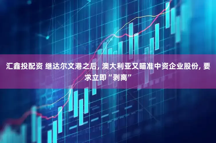 汇鑫投配资 继达尔文港之后, 澳大利亚又瞄准中资企业股份, 要求立即“剥离”